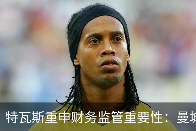 特瓦斯重申财务监管重要性：曼城事件的深远影响